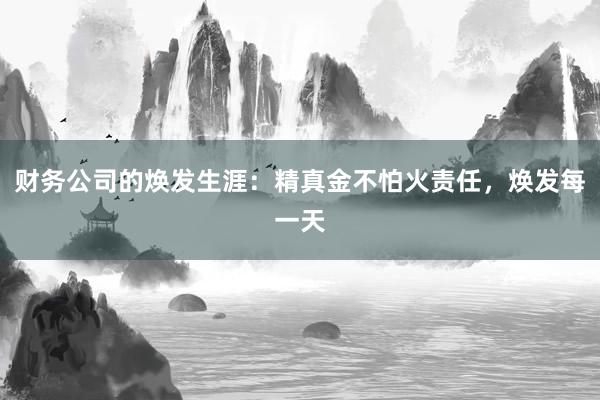 财务公司的焕发生涯：精真金不怕火责任，焕发每一天