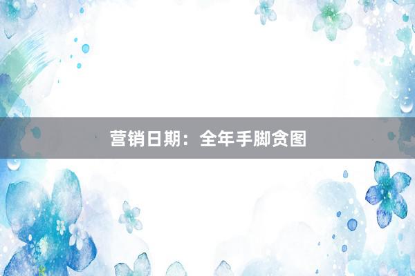 营销日期：全年手脚贪图